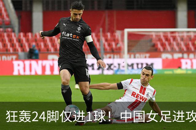 狂轰24脚仅进1球！中国女足进攻效率堪忧无缘亚运连胜